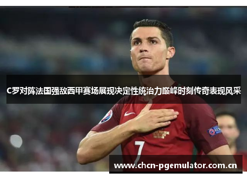C罗对阵法国强敌西甲赛场展现决定性统治力巅峰时刻传奇表现风采 C罗对阵法国强敌西甲赛场展现决定性统治力巅峰时刻传奇表现风采